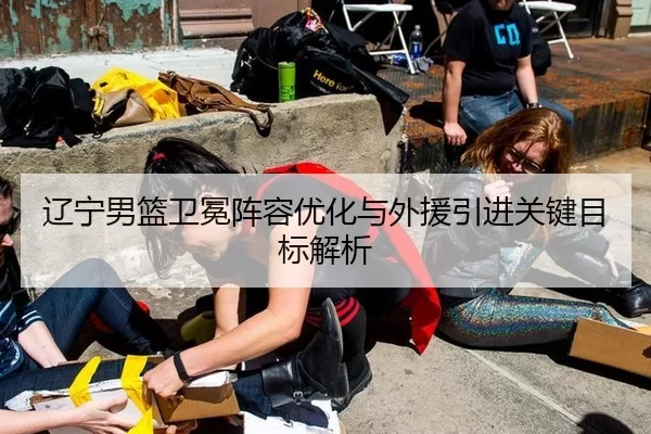 辽宁男篮卫冕阵容优化与外援引进关键目标解析