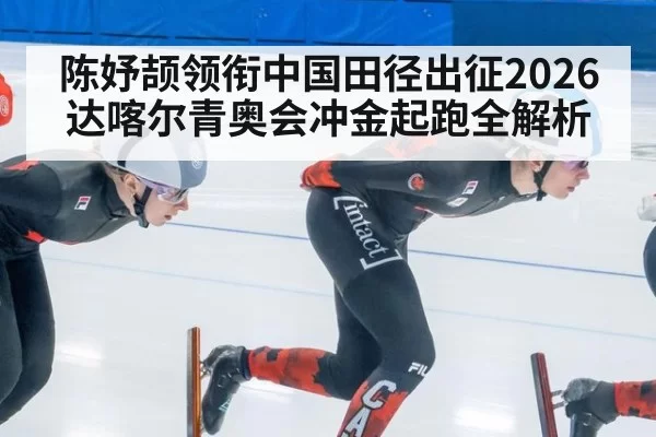 陈妤颉领衔中国田径出征2026达喀尔青奥会冲金起跑全解析
