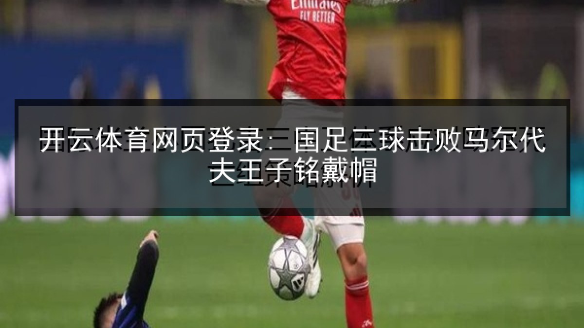 开云体育网页登录: 国足三球击败马尔代夫王子铭戴帽